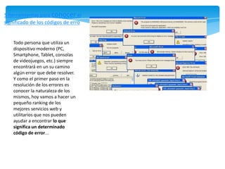 5 herramientas para conocer el
significado de los códigos de erro


    Todo persona que utiliza un
    dispositivo moderno (PC,
    Smartphone, Tablet, consolas
    de videojuegos, etc.) siempre
    encontrará en un su camino
    algún error que debe resolver.
    Y como el primer paso en la
    resolución de los errores es
    conocer la naturaleza de los
    mismos, hoy vamos a hacer un
    pequeño ranking de los
    mejores servicios web y
    utilitarios que nos pueden
    ayudar a encontrar lo que
    significa un determinado
    código de error...
 