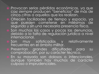    Provocan serias pérdidas económicas, ya que
    casi siempre producen “beneficios” de más de
    cinco cifras a aquellos que los realizan.
   Ofrecen facilidades de tiempo y espacio, ya
    que pueden cometerse en milésimas de
    segundo y sin una necesaria presencia física.
   Son muchos los casos y pocas las denuncias,
    debido a la falta de regulación jurídica a nivel
    internacional.
   Son     muy    sofisticados   y    relativamente
    frecuentes en el ámbito militar.
   Presentan grandes dificultades para su
    comprobación, por su carácter técnico.
   En su mayoría son dolosos o intencionales,
    aunque también hay muchos de carácter
    culposo o imprudenciales.
 