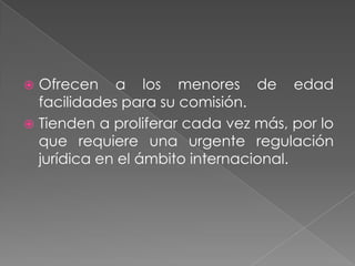  Ofrecen a los menores de edad
  facilidades para su comisión.
 Tienden a proliferar cada vez más, por lo
  que requiere una urgente regulación
  jurídica en el ámbito internacional.
 