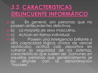  a)      En general, son personas que no
  poseen antecedentes delictivos.
 b) La mayoría de sexo masculino.
 c) Actúan en forma individual.
 d)        Poseen una inteligencia brillante y
  alta capacidad lógica, ávidas de vencer
  obstáculos; actitud casi deportiva en
  vulnerar la seguridad de los sistemas,
  características que suelen ser comunes en
  aquellas personas que genéricamente se
  las   difunde    con    la   denominación
  “hackers”.
 