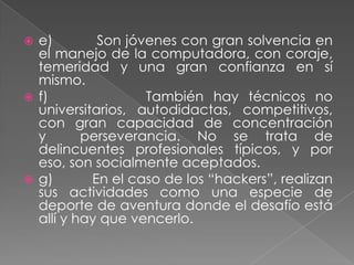  e)        Son jóvenes con gran solvencia en
  el manejo de la computadora, con coraje,
  temeridad y una gran confianza en sí
  mismo.
 f)               También hay técnicos no
  universitarios, autodidactas, competitivos,
  con gran capacidad de concentración
  y       perseverancia. No se trata de
  delincuentes profesionales típicos, y por
  eso, son socialmente aceptados.
 g)       En el caso de los “hackers”, realizan
  sus actividades como una especie de
  deporte de aventura donde el desafío está
  allí y hay que vencerlo.
 