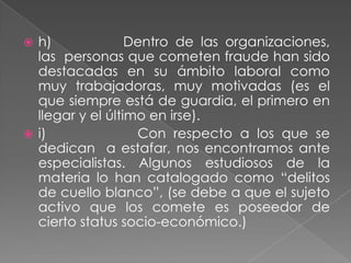  h)              Dentro de las organizaciones,
  las personas que cometen fraude han sido
  destacadas en su ámbito laboral como
  muy trabajadoras, muy motivadas (es el
  que siempre está de guardia, el primero en
  llegar y el último en irse).
 i)               Con respecto a los que se
  dedican a estafar, nos encontramos ante
  especialistas. Algunos estudiosos de la
  materia lo han catalogado como “delitos
  de cuello blanco”, (se debe a que el sujeto
  activo que los comete es poseedor de
  cierto status socio-económico.)
 