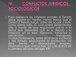    Para preservar los intereses sociales el Estado
    debe agotar los medios menos lesivos que el
    Derecho Penal otorga, antes de acudir a éste,
    como última ratio, lo cual podrá determinarse
    sólo a través de una regulación previa a la
    penal que determine qué es lo debido y lo
    indebido en la Red. Asimismo, fomentar la
    prevención,                           trabajando
    multisectorialmente, sobre el rol de la sociedad
    y del Estado, procurando la protección de
    ésta,   frente   al   desbordante        progreso
    informático que vivimos hoy, ya casi al final de
    la primera década del siglo XXI.
 