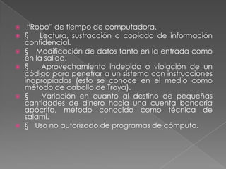     “Robo” de tiempo de computadora.
   § Lectura, sustracción o copiado de información
    confidencial.
   § Modificación de datos tanto en la entrada como
    en la salida.
   §    Aprovechamiento indebido o violación de un
    código para penetrar a un sistema con instrucciones
    inapropiadas (esto se conoce en el medio como
    método de caballo de Troya).
   §    Variación en cuanto al destino de pequeñas
    cantidades de dinero hacia una cuenta bancaria
    apócrifa, método conocido como técnica de
    salami.
   § Uso no autorizado de programas de cómputo.
 
