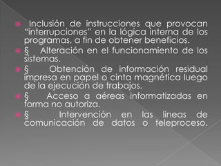      Inclusión de instrucciones que provocan
    “interrupciones” en la lógica interna de los
    programas, a fin de obtener beneficios.
   § Alteración en el funcionamiento de los
    sistemas.
   §      Obtención de información residual
    impresa en papel o cinta magnética luego
    de la ejecución de trabajos.
   §      Acceso a aéreas informatizadas en
    forma no autoriza.
   §         Intervención en las líneas de
    comunicación de datos o teleproceso.
 