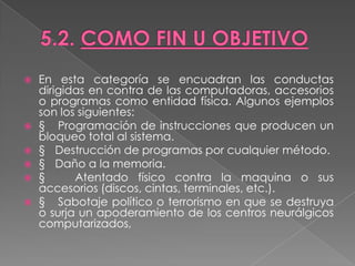    En esta categoría se encuadran las conductas
    dirigidas en contra de las computadoras, accesorios
    o programas como entidad física. Algunos ejemplos
    son los siguientes:
   § Programación de instrucciones que producen un
    bloqueo total al sistema.
   § Destrucción de programas por cualquier método.
   § Daño a la memoria.
   §      Atentado físico contra la maquina o sus
    accesorios (discos, cintas, terminales, etc.).
   § Sabotaje político o terrorismo en que se destruya
    o surja un apoderamiento de los centros neurálgicos
    computarizados,
 