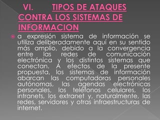   a expresión sistema de información se
    utiliza deliberadamente aquí en su sentido
    más amplio, debido a la convergencia
    entre     las   redes   de     comunicación
    electrónica y los distintos sistemas que
    conectan. A efectos de la presente
    propuesta, los sistemas de información
    abarcan las computadoras personales
    autónomas, las agendas electrónicas
    personales, los teléfonos celulares, los
    intranets, los extranet y, naturalmente, las
    redes, servidores y otras infraestructuras de
    internet.
 