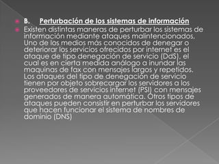    B. Perturbación de los sistemas de información
   Existen distintas maneras de perturbar los sistemas de
    información mediante ataques malintencionados,
    Uno de los medios más conocidos de denegar o
    deteriorar los servicios ofrecidos por internet es el
    ataque de tipo denegación de servicio (DdS), el
    cual es en cierta medida análogo a inundar las
    maquinas de fax con mensajes largos y repetidos.
    Los ataques del tipo de denegación de servicio
    tienen por objeto sobrecargar los servidores a los
    proveedores de servicios internet (PSI) con mensajes
    generados de manera automática. Otros tipos de
    ataques pueden consistir en perturbar los servidores
    que hacen funcionar el sistema de nombres de
    dominio (DNS)
 