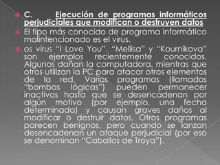    C.        Ejecución de programas informáticos
    perjudiciales que modifican o destruyen datos
   El tipo más conocido de programa informático
    malintencionado es el virus.
   os virus “I Love You”, “Mellisa” y “Kournikova”
    son ejemplos recientemente conocidos.
    Algunos dañan la computadora, mientras que
    otros utilizan la PC para atacar otros elementos
    de la red, Varios programas (llamados
    “bombas lógicas”) pueden permanecer
    inactivos hasta que se desencadenan por
    algún motivo (por ejemplo, una fecha
    determinada) y causan graves daños al
    modificar o destruir datos, Otros programas
    parecen benignos, pero cuando se lanzan
    desencadenan un ataque perjudicial (por eso
    se denominan “Caballos de Troya”).
 