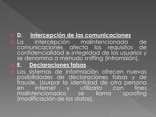    D. Intercepción de las comunicaciones
   La      intercepción   malintencionada       de
    comunicaciones afecta los requisitos de
    confidencialidad e integridad de los usuarios y
    se denomina a menudo sniffing (intromisión).
   E. Declaraciones falsas
   Los sistemas de información ofrecen nuevas
    posibilidades de declaraciones falsas y de
    fraude. Usurpar la identidad de otra persona
    en      internet   y   utilizarla   con   fines
    malintencionados      se      llama    spoofing
    (modificación de los datos).
 