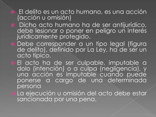     El delito es un acto humano, es una acción
    (acción u omisión)
    Dicho acto humano ha de ser antijurídico,
    debe lesionar o poner en peligro un interés
    jurídicamente protegido.
   Debe corresponder a un tipo legal (figura
    de delito), definido por La Ley, ha de ser un
    acto típico.
   El acto ha de ser culpable, imputable a
    dolo (intención) o a culpa (negligencia), y
    una acción es imputable cuando puede
    ponerse a cargo de una determinada
    persona
   La ejecución u omisión del acto debe estar
    sancionada por una pena.
 