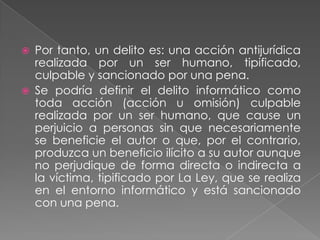    Por tanto, un delito es: una acción antijurídica
    realizada por un ser humano, tipificado,
    culpable y sancionado por una pena.
   Se podría definir el delito informático como
    toda acción (acción u omisión) culpable
    realizada por un ser humano, que cause un
    perjuicio a personas sin que necesariamente
    se beneficie el autor o que, por el contrario,
    produzca un beneficio ilícito a su autor aunque
    no perjudique de forma directa o indirecta a
    la víctima, tipificado por La Ley, que se realiza
    en el entorno informático y está sancionado
    con una pena.
 