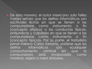    De esta manera, el autor mexicano Julio Tellez
    Valdez señala que los delitos informáticos son
    «actitudes ilícitas en que se tienen a las
    computadoras como instrumento o fin
    (concepto atípico) o las conductas típicas,
    antijurídicas y culpables en que se tienen a las
    computadoras como instrumento o fin
    (concepto típico)». Por su parte, el tratadista
    penal italiano Carlos Sarzana, sostiene que los
    delitos     informáticos       son    «cualquier
    comportamiento        criminal    en   que    la
    computadora        está    involucrada    como
    material, objeto o mero símbolo».
 