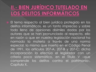    El tema respecto al bien jurídico protegido en los
    delitos informáticos, es un tanto impreciso y sobre
    todo lleno de opiniones disímiles dadas por los
    autores que se han pronunciado al respecto, ello
    en razón a que en nuestra legislación nacional ha
    normado la materia a través de una norma
    especial, la misma que inserta en el Código Penal
    de 1991, los artículos 207-A, 207-B y 207-C; dicha
    incorporación la efectúa el legislador con un
    criterio poco sistemático, en el Título V –que
    comprende los delitos contra el patrimonio-,
    Capítulo X.
 