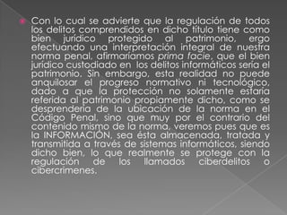    Con lo cual se advierte que la regulación de todos
    los delitos comprendidos en dicho título tiene como
    bien jurídico protegido al patrimonio, ergo
    efectuando una interpretación integral de nuestra
    norma penal, afirmaríamos prima facie, que el bien
    jurídico custodiado en los delitos informáticos sería el
    patrimonio. Sin embargo, esta realidad no puede
    anquilosar el progreso normativo ni tecnológico,
    dado a que la protección no solamente estaría
    referida al patrimonio propiamente dicho, como se
    desprendería de la ubicación de la norma en el
    Código Penal, sino que muy por el contrario del
    contenido mismo de la norma, veremos pues que es
    la INFORMACIÓN, sea ésta almacenada, tratada y
    transmitida a través de sistemas informáticos, siendo
    dicho bien, lo que realmente se protege con la
    regulación de       los  llamados      ciberdelitos o
    cibercrimenes.
 