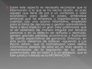    Sobre este aspecto es necesario reconocer que la
    información a la que se ha hecho alusión, es pues
    aquella que tiene de por si un contenido o valor
    económico para quien la posea, entiéndase
    entonces que las empresas u organizaciones que
    cuentan con una acervo informativo, empleado
    para la toma de decisiones o gestión administrativa,
    tiene o lleva implícito un gran valor patrimonial, que
    al ser obtenidos de manera irregular por terceras
    personas o en su defecto ser dañada o destruida,
    genera grandes pérdidas económicas y frustración
    de ciertas expectativas de ganancia. Entonces, en
    éste punto debemos de sostener –siguiendo a Luis
    Reyna Alfaro-, que la normatividad sobre delitos
    informáticos debería de estar en un título aparte o
    desmembrado de la regulación de los delitos
    patrimoniales, ello en razón a lo ya señalado, que el
    bien jurídico tutelado es la INFORMACIÓN.
 