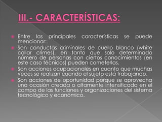    Entre las principales características se puede
    mencionar:
   Son conductas criminales de cuello blanco (white
    collar crimes), en tanto que solo determinado
    número de personas con ciertos conocimientos (en
    este caso técnicos) pueden cometerlas.
   Son acciones ocupacionales en cuanto que muchas
    veces se realizan cuando el sujeto está trabajando.
   Son acciones de oportunidad porque se aprovecha
    una ocasión creada o altamente intensificada en el
    campo de las funciones y organizaciones del sistema
    tecnológico y económico.
 