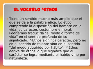 El vocablo ^ethos
   Tiene un sentido mucho más amplio que el
    que se da a la palabra ética. Lo ético
    comprende la disposición del hombre en la
    vida, su carácter, costumbre y moral.
    Podríamos traducirla "el modo o forma de
    vida" en el sentido profundo de su
    significado. ^Ethos significa carácter, pero no
    en el sentido de talante sino en el sentido
    "del modo adquirido por hábito". ^Ethos
    deriva de éthos lo que significa que el
    carácter se logra mediante el hábito y no por
    naturaleza.
 