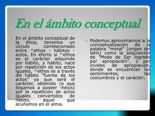 En el ámbito conceptual
   En el ámbito conceptual de
    la   ética,    tenemos    un      Podemos aproximarnos a la
    círculo       correlacionado       conceptualización   de    la
    entre ^ethos - hábitos -           palabra "moral" (origen del
    actos. En efecto si ^ethos         latín) como la adquisición
    es el carácter adquirido           de "Modo de Ser logrado
    por hábito, y hábito, nace         por apropiación", o por
    por repetición de los actos        niveles   de   apropiación,
    iguales, ^ethos es a través        donde se encuentran los
    del hábito "fuente de los          sentimientos,            las
    actos" ya que será el              costumbres y el carácter.
    carácter, obtenido (o que
    llegamos a poseer -héxis)
    por la repetición de actos
    iguales     convertidos   de
    hábito,       aquel      que
    acuñamos en el alma.
 