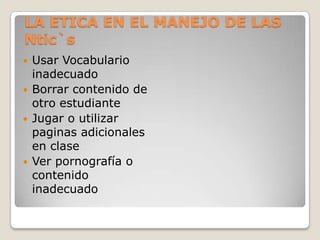 LA ETICA EN EL MANEJO DE LAS
Ntic`s
   Usar Vocabulario
    inadecuado
   Borrar contenido de
    otro estudiante
   Jugar o utilizar
    paginas adicionales
    en clase
   Ver pornografía o
    contenido
    inadecuado
 