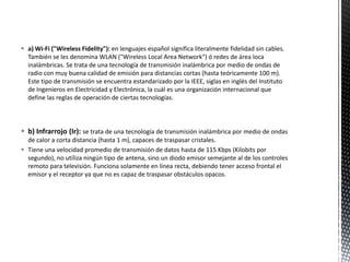  a) Wi-Fi ("Wireless Fidelity"): en lenguajes español significa literalmente fidelidad sin cables.
  También se les denomina WLAN ("Wireless Local Area Network") ó redes de área loca
  inalámbricas. Se trata de una tecnología de transmisión inalámbrica por medio de ondas de
  radio con muy buena calidad de emisión para distancias cortas (hasta teóricamente 100 m).
  Este tipo de transmisión se encuentra estandarizado por la IEEE, siglas en inglés del Instituto
  de Ingenieros en Electricidad y Electrónica, la cuál es una organización internacional que
  define las reglas de operación de ciertas tecnologías.



 b) Infrarrojo (Ir): se trata de una tecnología de transmisión inalámbrica por medio de ondas
  de calor a corta distancia (hasta 1 m), capaces de traspasar cristales.
 Tiene una velocidad promedio de transmisión de datos hasta de 115 Kbps (Kilobits por
  segundo), no utiliza ningún tipo de antena, sino un diodo emisor semejante al de los controles
  remoto para televisión. Funciona solamente en línea recta, debiendo tener acceso frontal el
  emisor y el receptor ya que no es capaz de traspasar obstáculos opacos.
 
