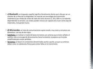  c) Bluetooth: en lenguajes español significa literalmente diente azul, ello por ser un
  nombre de un Rey de la antigüedad. Se trata de una tecnología de transmisión
  inalámbrica por medio de ondas de radio de corto alcance (1, 20 y 100 m a la redonda
  dependiendo la versión). Las ondas pueden incluso ser capaces de cruzar cierto tipo de
  materiales, incluyendo muros.



 d) Microondas: se trata de comunicaciones a gran escala, muy caras y con poco uso
  doméstico. Las hay de dos tipos:
 Satelitales: se realizan a través de bases terrestres con antenas que envían señales al
  satélite, este se encarga de direccionarlas hacia la estación receptora con la onda
  amplificada para evitar pérdidas.
 Terrestres: se basan en conexiones denominadas punto a punto, ya que sus antenas
  deben estar sin obstáculos físicos para evitar fallas en la transmisión.
 