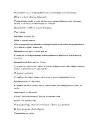 R/Los propósitos que se persigue población a la cual va dirigida y recursos materiales
12-Cual es el objetivo de encuesta descriptiva
R/los objetivos del estudio se puede planificar una encuesta del tipo descriptiva si lo que se
necesita es conocer las características de una población
13-cuales son las variables de encuesta descriptivas
R/los reactivos
Reactivos de alternativa fija
14-Que es reactivos abiertos
R/son muy importante en la entrevista las preguntas abiertas son aquellas que proporcionan un
marco de referencia para la respuesta
15-cuales la ventaja de los reactivos abiertos
R/ las ventajas de las repuestas abiertas tenemos flexibilidad la posibilidad de aclarar malos
entendidos
16-cuales la escala de los reactivos abiertos
R/Una escala es conjuntos –un conjunto de reactivos verbales ante las cuales individuo responde
expresando grados de acuerdo y desacuerdo
17- Que es el cuestionario
R/Es la técnica de recogida de datos más utilizada en la metodología de la encuesta
18 – Como se utiliza el cuestionario
R/Conocer lo que hacen opinan o piensan los encuestados mediante preguntas realizadas por
escrito
19-Como ayuda el cuestionario
R/ayuda a realizar el cuestionario realizado de un pre encuesta
20-como sirve la pre encuesta
R/Esta puede entregar información información pertinente para la inclusión
21- Cuales son los datos de identificación
R/sexo edad estado civil etc.
 