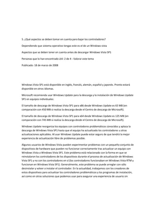 5. ¿Qué aspectos se deben tomar en cuenta para bajar los controladores?
Dependiendo que sistema operativo tengas este es el de un Windows vista
Aspectos que se deben tener en cuenta antes de descargar Windows Vista SP1
Personas que lo han encontrado útil: 2 de 4 - Valorar este tema
Publicado: 18 de marzo de 2008
Windows Vista SP1 está disponible en inglés, francés, alemán, español y japonés. Pronto estará
disponible en otros idiomas.
Microsoft recomienda usar Windows Update para la descarga y la instalación de Windows Update
SP1 en equipos individuales:
El tamaño de descarga de Windows Vista SP1 para x86 desde Windows Update es 65 MB (en
comparación con 450 MB si realiza la descarga desde el Centro de descarga de Microsoft).
El tamaño de descarga de Windows Vista SP1 para x64 desde Windows Update es 125 MB (en
comparación con 745 MB si realiza la descarga desde el Centro de descarga de Microsoft).
Windows Update reorganiza los equipos con controladores problemáticos conocidos y aplaza la
descarga de Windows Vista SP1 hasta que el equipo ha actualizado los controladores u otras
actualizaciones aplicables. Al usar Windows Update puede estar seguro de que tendrá la mejor
experiencia de actualización libre de problemas posible.
Algunos usuarios de Windows Vista pueden experimentar problemas con un pequeño conjunto de
dispositivos de hardware que pueden no funcionar correctamente tras actualizar un equipo con
Windows Vista a Windows Vista SP1. Este problema está relacionado con la forma en que se
reinstalaron los controladores de los dispositivos durante el proceso de actualización de Windows
Vista SP1 y no con los controladores en sí (los controladores funcionaban en Windows Vista RTM y
funcionan en Windows Vista SP1). Generalmente, este problema se puede arreglar con sólo
desinstalar y volver a instalar el controlador. En la actualidad, trabajamos con los creadores de
estos dispositivos para actualizar los controladores problemáticos y los programas de instalación,
así como en otras soluciones que podemos usar para asegurar una experiencia de usuario sin
 