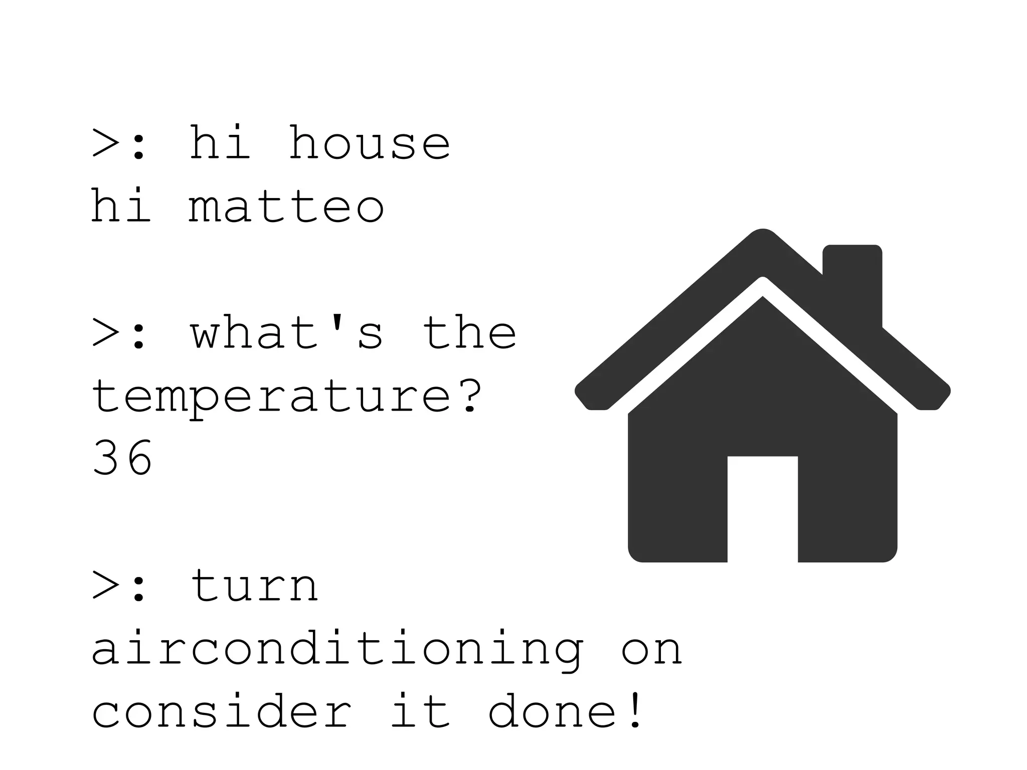 >: hi house
hi matteo
>: what's the
temperature?
36
>: turn
airconditioning on
consider it done!
 