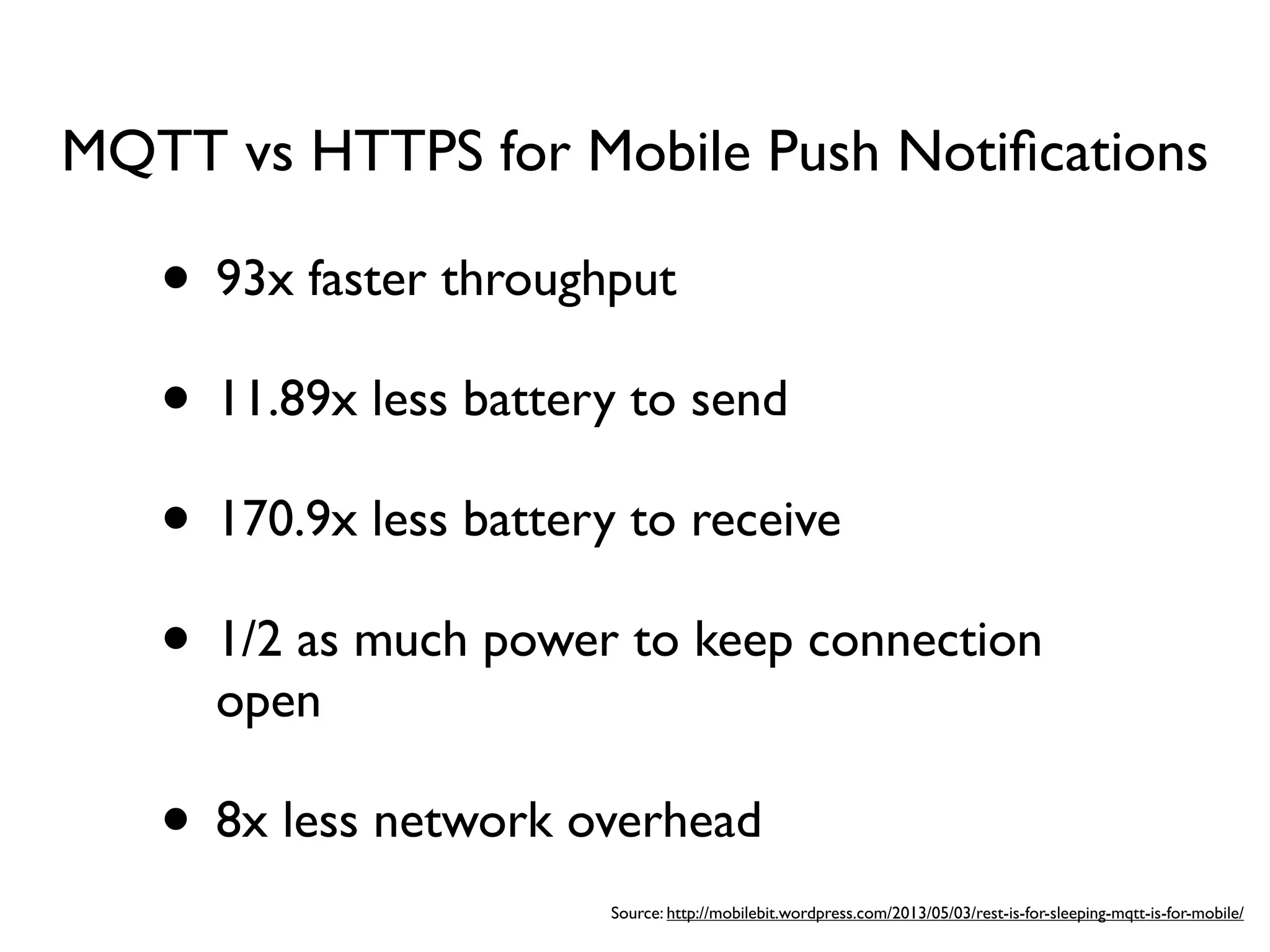 • 93x faster throughput
• 11.89x less battery to send
• 170.9x less battery to receive
• 1/2 as much power to keep connection
open
• 8x less network overhead
MQTT vs HTTPS for Mobile Push Notiﬁcations
Source: http://mobilebit.wordpress.com/2013/05/03/rest-is-for-sleeping-mqtt-is-for-mobile/
 