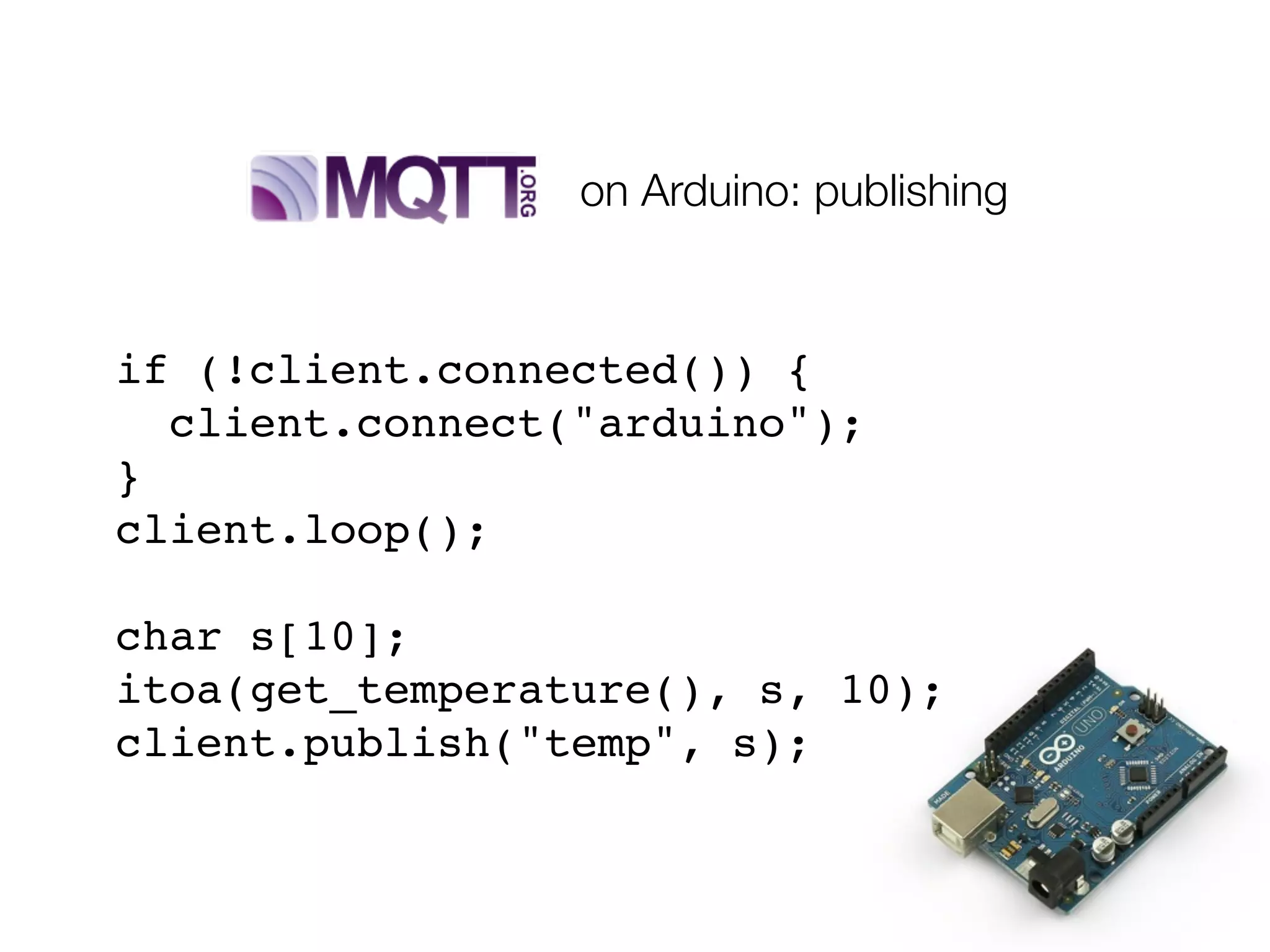 if (!client.connected()) {
client.connect("arduino");
}
client.loop();
char s[10];
itoa(get_temperature(), s, 10);
client.publish("temp", s);
on Arduino: publishing
 
