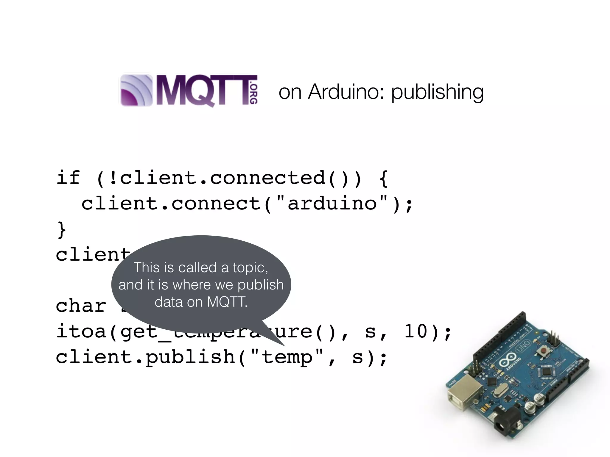 if (!client.connected()) {
client.connect("arduino");
}
client.loop();
char s[10];
itoa(get_temperature(), s, 10);
client.publish("temp", s);
This is called a topic,
and it is where we publish
data on MQTT.
on Arduino: publishing
 