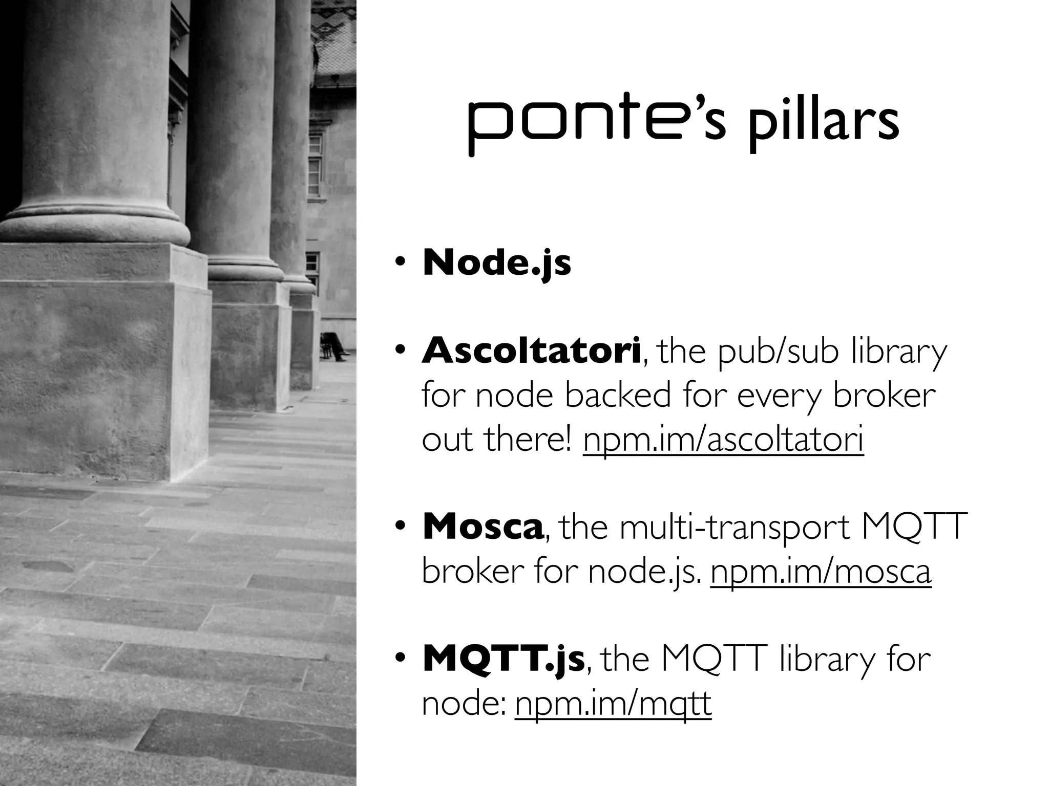 ponte’s pillars
• Node.js
• Ascoltatori, the pub/sub library
for node backed for every broker
out there! npm.im/ascoltatori
• Mosca, the multi-transport MQTT
broker for node.js. npm.im/mosca
• MQTT.js, the MQTT library for
node: npm.im/mqtt
 
