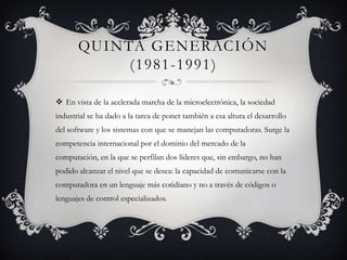 QUINTA GENERACIÓN
(1981-1991)
 En vista de la acelerada marcha de la microelectrónica, la sociedad
industrial se ha dado a la tarea de poner también a esa altura el desarrollo
del software y los sistemas con que se manejan las computadoras. Surge la
competencia internacional por el dominio del mercado de la
computación, en la que se perfilan dos líderes que, sin embargo, no han
podido alcanzar el nivel que se desea: la capacidad de comunicarse con la
computadora en un lenguaje más cotidiano y no a través de códigos o
lenguajes de control especializados.

 