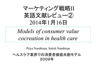 マーケティング戦略II
英語文献レビュー②
2014年1月16日
Models of consumer value
cocreation in health care
Priya Nambisan, Satish Nambisan

ヘルスケア業界での消費者価値共創モデル
２００９年

 