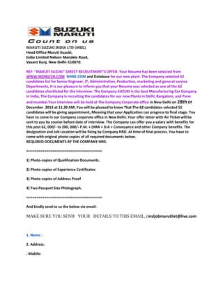 MARUTI SUZUKI INDIA LTD (MSIL)
Head Office Maruti Suzuki,
India Limited Nelson Mandela Road,
Vasant Kunj, New Delhi-110070.

REF: "MARUTI SUZUKI" DIRECT RECRUITMENT'S OFFER. Your Resume has been selected from
WWW.MONSTER.COM SHINE.COM and Database for our new plant. The Company selected 62
candidates list for Senior Engineer, IT, Administration, Production, marketing and general service
Departments, It is our pleasure to inform you that your Resume was selected as one of the 62
candidates shortlisted for the interview. The Company SUZUKI is the best Manufacturing Car Company
in India, The Company is recruiting the candidates for our new Plants in Delhi, Bangalore, and Pune
and mumbai.Your interview will be held at The Company Corporate office in New Delhi on 28th Of
December 2013 at 11.30 AM, You will be pleased to know That The 62 candidates selected 55
candidates will be giving appointment, Meaning that your Application can progress to final stage. You
have to come in our Company corporate office in New Delhi. Your offer letter with Air Ticket will be
sent to you by courier before date of interview. The Company can offer you a salary with benefits for
this post 62, 000/- to 200, 000/- P.M. + (HRA + D.A + Conveyance and other Company benefits. The
designation and Job Location will be fixing by Company HRD. At time of final process. You have to
come with original photo-copies of all required documents below.
REQUIRED DOCUMENTS BY THE COMPANY HRD.
======================================
1) Photo-copies of Qualification Documents.
2) Photo-copies of Experience Certificates
3) Photo-copies of Address Proof
4) Two Passport Size Photograph.
======================================
And kindly send to us the below via email:

MAKE SURE YOU SEND YOUR DETAILS TO THIS EMAIL, (msljobmarutilet@live.com

1. Name :
2. Address:
. Mobile:

 