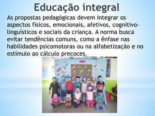 Educação integral
As propostas pedagógicas devem integrar os
aspectos físicos, emocionais, afetivos, cognitivolinguísticos e sociais da criança. A norma busca
evitar tendências comuns, como a ênfase nas
habilidades psicomotoras ou na alfabetização e no
estímulo ao cálculo precoces.

 