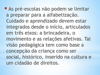  As pré-escolas não podem se limitar

a preparar para a alfabetização.
Cuidado e aprendizado devem estar
integrados desde o início, articulados
em três eixos: a brincadeira, o
movimento e as relações afetivas. Tal
visão pedagógica tem como base a
concepção da criança como ser
social, histórico, inserido na cultura e
um cidadão de direitos.

 