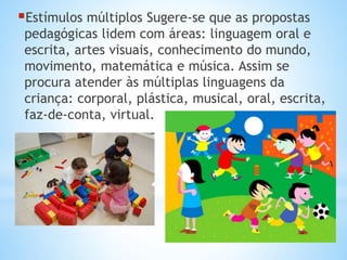 Estímulos múltiplos Sugere-se que as propostas

pedagógicas lidem com áreas: linguagem oral e
escrita, artes visuais, conhecimento do mundo,
movimento, matemática e música. Assim se
procura atender às múltiplas linguagens da
criança: corporal, plástica, musical, oral, escrita,
faz-de-conta, virtual.

 