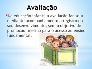 Avaliação
Na educação infantil a avaliação far-se-á

mediante acompanhamento a registro do
seu desenvolvimento, sem o objetivo de
promoção, mesmo para o acesso ao ensino
fundamental.

 