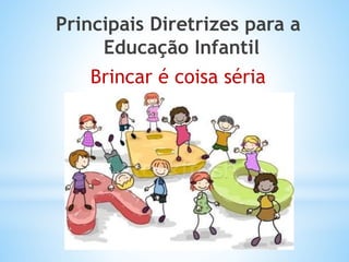 Principais Diretrizes para a
Educação Infantil
Brincar é coisa séria

 