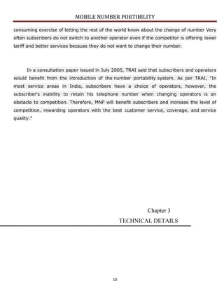 MOBILE NUMBER PORTIBILITY
10
consuming exercise of letting the rest of the world know about the change of number Very
often subscribers do not switch to another operator even if the competitor is offering lower
tariff and better services because they do not want to change their number.
In a consultation paper issued in July 2005, TRAI said that subscribers and operators
would benefit from the introduction of the number portability system. As per TRAI, "In
most service areas in India, subscribers have a choice of operators, however, the
subscriber's inability to retain his telephone number when changing operators is an
obstacle to competition. Therefore, MNP will benefit subscribers and increase the level of
competition, rewarding operators with the best customer service, coverage, and service
quality.”
Chapter 3
TECHNICAL DETAILS
 