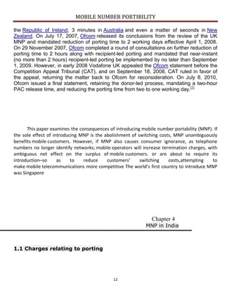 MOBILE NUMBER PORTIBILITY
12
the Republic of Ireland, 3 minutes in Australia and even a matter of seconds in New
Zealand. On July 17, 2007, Ofcom released its conclusions from the review of the UK
MNP and mandated reduction of porting time to 2 working days effective April 1, 2008.
On 29 November 2007, Ofcom completed a round of consultations on further reduction of
porting time to 2 hours along with recipient-led porting and mandated that near-instant
(no more than 2 hours) recipient-led porting be implemented by no later than September
1, 2009. However, in early 2008 Vodafone UK appealed the Ofcom statement before the
Competition Appeal Tribunal (CAT), and on September 18, 2008, CAT ruled in favor of
the appeal, returning the matter back to Ofcom for reconsideration. On July 8, 2010,
Ofcom issued a final statement, retaining the donor-led process, mandating a two-hour
PAC release time, and reducing the porting time from two to one working day.[1]
This paper examines the consequences of introducing mobile number portability (MNP). If
the sole effect of introducing MNP is the abolishment of switching costs, MNP unambiguously
benefits mobile customers. However, if MNP also causes consumer ignorance, as telephone
numbers no longer identify networks; mobile operators will increase termination charges, with
ambiguous net effect on the surplus of mobile customers. or are about to require its
introduction–so as to reduce customers’ switching costs,attempting to
make mobile telecommunications more competitive The world’s first country to introduce MNP
was Singapore
Chapter 4
MNP in India
1.1 Charges relating to porting
 