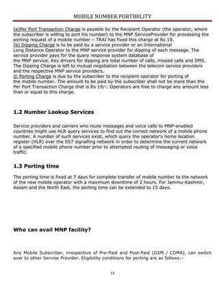 MOBILE NUMBER PORTIBILITY
13
(a)Per Port Transaction Charge is payable by the Recipient Operator (the operator, where
the subscriber is willing to port his number) to the MNP ServiceProvider for processing the
porting request of a mobile number – TRAI has fixed this charge at Rs 19.
(b) Dipping Charge is to be paid by a service provider or an International
Long Distance Operator to the MNP service provider for dipping of each message. The
service provider pays for the query response system database of
the MNP service. Key drivers for dipping are total number of calls, missed calls and SMS.
The Dipping Charge is left to mutual negotiation between the telecom service providers
and the respective MNP service providers.
© Porting Charge is due by the subscriber to the recipient operator for porting of
the mobile number. The amount to be paid by the subscriber shall not be more than the
Per Port Transaction Charge that is Rs 19/-. Operators are free to charge any amount less
than or equal to this charge.
1.2 Number Lookup Services
Service providers and carriers who route messages and voice calls to MNP-enabled
countries might use HLR query services to find out the correct network of a mobile phone
number. A number of such services exist, which query the operator's home location
register (HLR) over the SS7 signalling network in order to determine the current network
of a specified mobile phone number prior to attempted routing of messaging or voice
traffic.
1.3 Porting time
The porting time is fixed at 7 days for complete transfer of mobile number to the network
of the new mobile operator with a maximum downtime of 2 hours. For Jammu-Kashmir,
Assam and the North East, the porting time can be extended to 15 days.
Who can avail MNP facility?
Any Mobile Subscriber, irrespective of Pre-Paid and Post-Paid (GSM / CDMA), can switch
over to other Service Provider. Eligibility conditions for porting are as follows:-
 