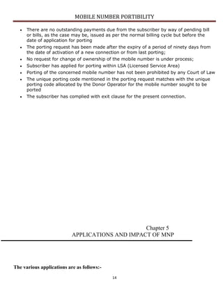 MOBILE NUMBER PORTIBILITY
14
There are no outstanding payments due from the subscriber by way of pending bill
or bills, as the case may be, issued as per the normal billing cycle but before the
date of application for porting
The porting request has been made after the expiry of a period of ninety days from
the date of activation of a new connection or from last porting;
No request for change of ownership of the mobile number is under process;
Subscriber has applied for porting within LSA (Licensed Service Area)
Porting of the concerned mobile number has not been prohibited by any Court of Law
The unique porting code mentioned in the porting request matches with the unique
porting code allocated by the Donor Operator for the mobile number sought to be
ported
The subscriber has complied with exit clause for the present connection.
Chapter 5
APPLICATIONS AND IMPACT OF MNP
The various applications are as follows:-
 