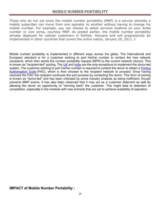 MOBILE NUMBER PORTIBILITY
15
Those who do not yet know the mobile number portability (MNP) is a service whereby a
mobile subscriber can move from one operator to another without having to change his
mobile number. For example, you can choose to select services Voafone on your Airtel
number or vice versa, courtesy MNP. As posted earlier, the mobile number portability
already deployed for cellular customers in Rohtak, Haryana and will progressively be
implemented in other countries that covers the entire nation, January 20, 2011. 5.
Mobile number portability is implemented in different ways across the globe. The International and
European standard is for a customer wishing to port his/her number to contact the new network
(recipient), which then sends the number portability request (NPR) to the current network (donor). This
is known as "recipient-led" porting. The UK and India are the only exceptions to implement the donor-led
system. The customer wishing to port his/her number is required to contact the donor to obtain a Porting
Authorisation Code (PAC), which is then showed to the recipient network to proceed. Once having
received the PAC the recipient continues the port process by contacting the donor. This form of porting
is known as "donor-led" and has been criticised by some industry analysts as being inefficient, though
prevents MNP scams. It has also been observed that it may act as a customer deterrent as well as
allowing the donor an opportunity of "winning back" the customer. This might lead to distortion of
competition, especially in the markets with new entrants that are yet to achieve scalability of operation.
IMPACT of Mobile Number Portability :
 