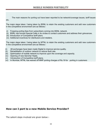 MOBILE NUMBER PORTIBILITY
16
The main reasons for porting out have been reported to be network/coverage issues, tariff issues
etc.
The major steps taken / being taken by BSNL to retain the existing customers and add new customers
in the competitive environment are as follows:-
(i) Forgoing porting fees from subscribers coming into BSNL network.
(ii) BSNL has formed Special Cells in its circles to contact customers and address their grievances.
(iii) Introduction of Competitive tariff plans.
(iv) Additional incentives for distributors and retailers.
The major steps taken / being taken by MTNL to retain the existing customers and add new customers
in the competitive environment are as follows:-
(i) All exchanges have been made Digital to improve service quality.
(ii) Rehabilitation of outdoor network to reduce fault rate.
(iii) Optimization of mobile network to improve upon the coverage and capacity.
(iv) Opening of new Sanchar Haats.
(v) Introduction of Competitive tariff plans.
(vi) In Mumbai, MTNL has waived off MNP porting charges of Rs.19 for porting in customers
How can I port to a new Mobile Service Provider?
The salient steps involved are given below:-
 