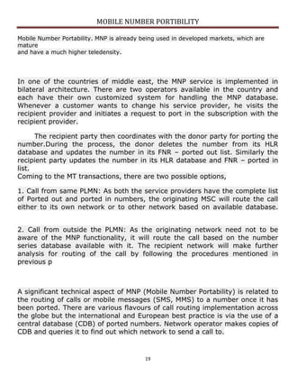 MOBILE NUMBER PORTIBILITY
19
Mobile Number Portability. MNP is already being used in developed markets, which are
mature
and have a much higher teledensity.
In one of the countries of middle east, the MNP service is implemented in
bilateral architecture. There are two operators available in the country and
each have their own customized system for handling the MNP database.
Whenever a customer wants to change his service provider, he visits the
recipient provider and initiates a request to port in the subscription with the
recipient provider.
The recipient party then coordinates with the donor party for porting the
number.During the process, the donor deletes the number from its HLR
database and updates the number in its FNR – ported out list. Similarly the
recipient party updates the number in its HLR database and FNR – ported in
list.
Coming to the MT transactions, there are two possible options,
1. Call from same PLMN: As both the service providers have the complete list
of Ported out and ported in numbers, the originating MSC will route the call
either to its own network or to other network based on available database.
2. Call from outside the PLMN: As the originating network need not to be
aware of the MNP functionality, it will route the call based on the number
series database available with it. The recipient network will make further
analysis for routing of the call by following the procedures mentioned in
previous p
A significant technical aspect of MNP (Mobile Number Portability) is related to
the routing of calls or mobile messages (SMS, MMS) to a number once it has
been ported. There are various flavours of call routing implementation across
the globe but the international and European best practice is via the use of a
central database (CDB) of ported numbers. Network operator makes copies of
CDB and queries it to find out which network to send a call to.
 