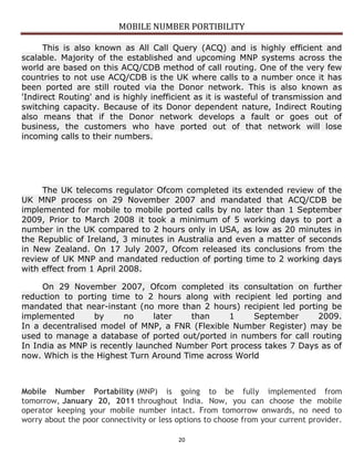 MOBILE NUMBER PORTIBILITY
20
This is also known as All Call Query (ACQ) and is highly efficient and
scalable. Majority of the established and upcoming MNP systems across the
world are based on this ACQ/CDB method of call routing. One of the very few
countries to not use ACQ/CDB is the UK where calls to a number once it has
been ported are still routed via the Donor network. This is also known as
'Indirect Routing' and is highly inefficient as it is wasteful of transmission and
switching capacity. Because of its Donor dependent nature, Indirect Routing
also means that if the Donor network develops a fault or goes out of
business, the customers who have ported out of that network will lose
incoming calls to their numbers.
The UK telecoms regulator Ofcom completed its extended review of the
UK MNP process on 29 November 2007 and mandated that ACQ/CDB be
implemented for mobile to mobile ported calls by no later than 1 September
2009, Prior to March 2008 it took a minimum of 5 working days to port a
number in the UK compared to 2 hours only in USA, as low as 20 minutes in
the Republic of Ireland, 3 minutes in Australia and even a matter of seconds
in New Zealand. On 17 July 2007, Ofcom released its conclusions from the
review of UK MNP and mandated reduction of porting time to 2 working days
with effect from 1 April 2008.
On 29 November 2007, Ofcom completed its consultation on further
reduction to porting time to 2 hours along with recipient led porting and
mandated that near-instant (no more than 2 hours) recipient led porting be
implemented by no later than 1 September 2009.
In a decentralised model of MNP, a FNR (Flexible Number Register) may be
used to manage a database of ported out/ported in numbers for call routing
In India as MNP is recently launched Number Port process takes 7 Days as of
now. Which is the Highest Turn Around Time across World
Mobile Number Portability (MNP) is going to be fully implemented from
tomorrow, January 20, 2011 throughout India. Now, you can choose the mobile
operator keeping your mobile number intact. From tomorrow onwards, no need to
worry about the poor connectivity or less options to choose from your current provider.
 