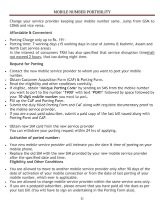 MOBILE NUMBER PORTIBILITY
21
Change your service provider keeping your mobile number same. Jump from GSM to
CDMA and vice versa.
Affordable & Convenient
Porting Charge only up to Rs. 19/-
Porting time: 7 working days (15 working days in case of Jammu & Kashmir, Assam and
North East service areas)
In the interest of consumers TRAI has also specified that service disruption timeshall
not exceed 2 hours, that too during night time.
Request for Porting
Contact the new mobile service provider to whom you want to port your mobile
number.
Obtain Customer Acquisition Form (CAF) & Porting Form.
Read the eligibility and other conditions carefully.
If eligible, obtain ‘Unique Porting Code‘ by sending an SMS from the mobile number
you want to port to the number ‘1900’ with text ‘PORT‘ followed by space followed by
your 10 digit mobile number you want to port.
Fill up the CAF and Porting Form.
Submit the duly filled Porting Form and CAF along with requisite documentary proof to
the mobile service provider.
If you are a post paid subscriber, submit a paid copy of the last bill issued along with
Porting Form and CAF.
Obtain new SIM card from the new service provider
You can withdraw your porting request within 24 hrs of applying.
Activation of ported number:
Your new mobile service provider will intimate you the date & time of porting on your
mobile phone.
Replace the old SIM with the new SIM provided by your new mobile service provider
after the specified date and time.
Eligibility and Other Conditions
You are allowed to move to another mobile service provider only after 90 days of the
date of activation of your mobile connection or from the date of last porting of your
mobile number, which ever is applicable.
You are allowed to change mobile service provider within the same service area only.
If you are a postpaid subscriber, please ensure that you have paid all the dues as per
your last bill (You will have to sign an undertaking in the Porting Form also).
 